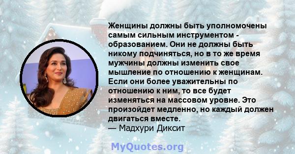 Женщины должны быть уполномочены самым сильным инструментом - образованием. Они не должны быть никому подчиняться, но в то же время мужчины должны изменить свое мышление по отношению к женщинам. Если они более