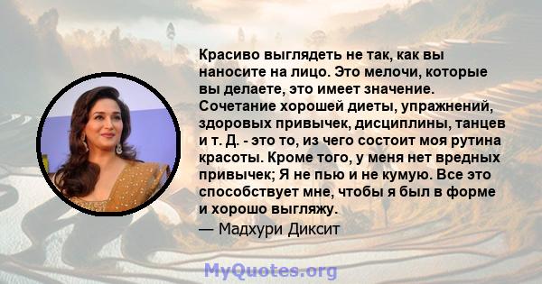 Красиво выглядеть не так, как вы наносите на лицо. Это мелочи, которые вы делаете, это имеет значение. Сочетание хорошей диеты, упражнений, здоровых привычек, дисциплины, танцев и т. Д. - это то, из чего состоит моя