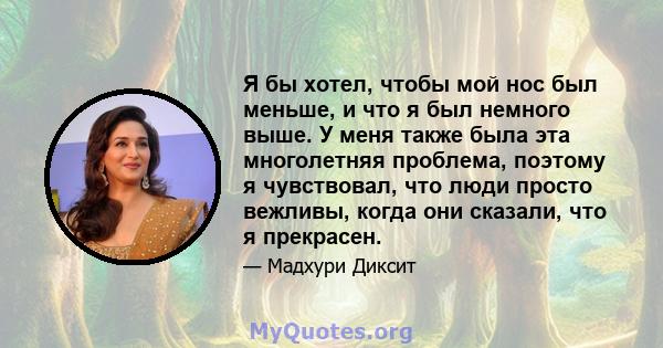 Я бы хотел, чтобы мой нос был меньше, и что я был немного выше. У меня также была эта многолетняя проблема, поэтому я чувствовал, что люди просто вежливы, когда они сказали, что я прекрасен.