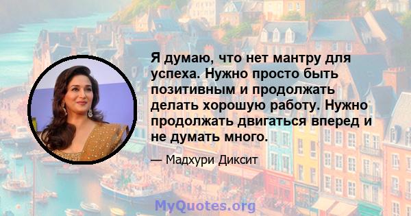 Я думаю, что нет мантру для успеха. Нужно просто быть позитивным и продолжать делать хорошую работу. Нужно продолжать двигаться вперед и не думать много.