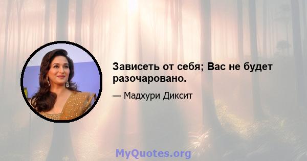 Зависеть от себя; Вас не будет разочаровано.