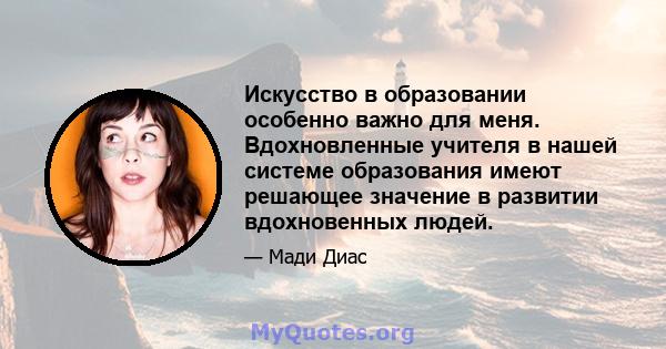 Искусство в образовании особенно важно для меня. Вдохновленные учителя в нашей системе образования имеют решающее значение в развитии вдохновенных людей.