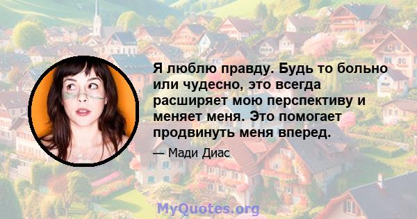 Я люблю правду. Будь то больно или чудесно, это всегда расширяет мою перспективу и меняет меня. Это помогает продвинуть меня вперед.