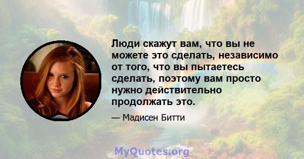 Люди скажут вам, что вы не можете это сделать, независимо от того, что вы пытаетесь сделать, поэтому вам просто нужно действительно продолжать это.