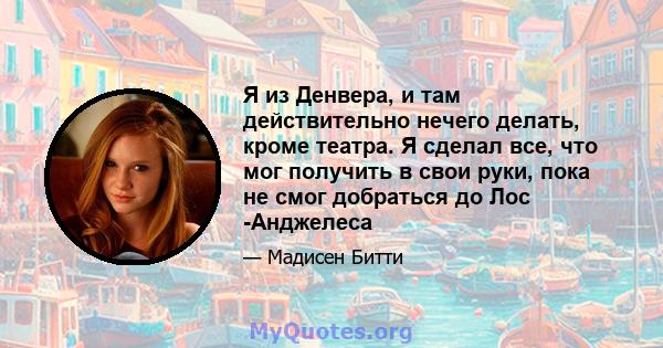 Я из Денвера, и там действительно нечего делать, кроме театра. Я сделал все, что мог получить в свои руки, пока не смог добраться до Лос -Анджелеса