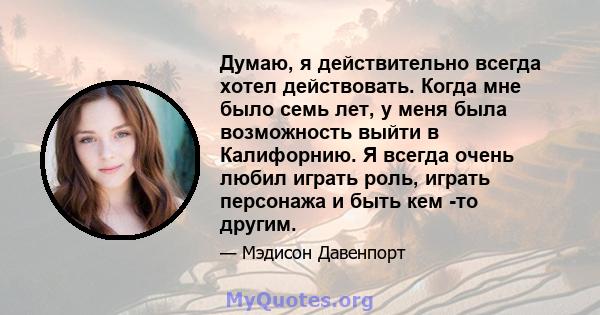 Думаю, я действительно всегда хотел действовать. Когда мне было семь лет, у меня была возможность выйти в Калифорнию. Я всегда очень любил играть роль, играть персонажа и быть кем -то другим.