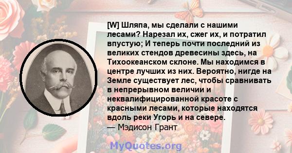 [W] Шляпа, мы сделали с нашими лесами? Нарезал их, сжег их, и потратил впустую; И теперь почти последний из великих стендов древесины здесь, на Тихоокеанском склоне. Мы находимся в центре лучших из них. Вероятно, нигде