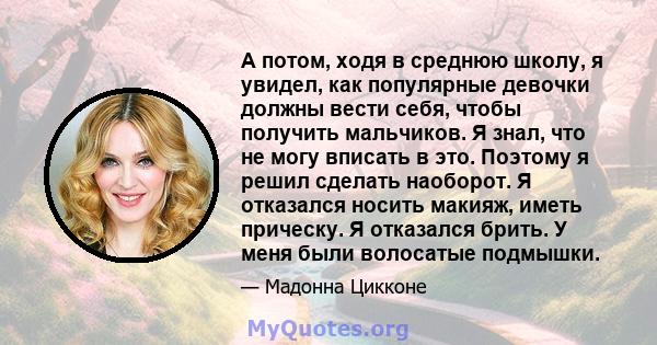 А потом, ходя в среднюю школу, я увидел, как популярные девочки должны вести себя, чтобы получить мальчиков. Я знал, что не могу вписать в это. Поэтому я решил сделать наоборот. Я отказался носить макияж, иметь