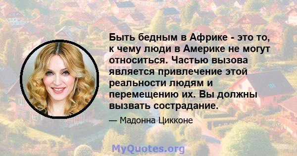 Быть бедным в Африке - это то, к чему люди в Америке не могут относиться. Частью вызова является привлечение этой реальности людям и перемещению их. Вы должны вызвать сострадание.