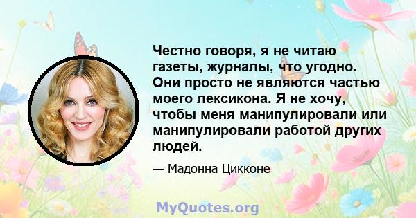 Честно говоря, я не читаю газеты, журналы, что угодно. Они просто не являются частью моего лексикона. Я не хочу, чтобы меня манипулировали или манипулировали работой других людей.