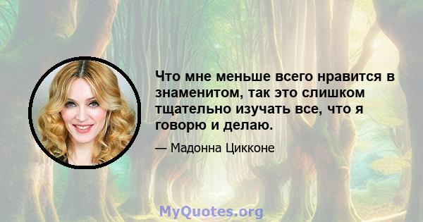 Что мне меньше всего нравится в знаменитом, так это слишком тщательно изучать все, что я говорю и делаю.