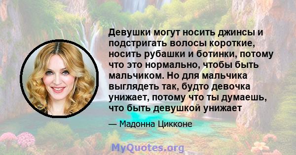 Девушки могут носить джинсы и подстригать волосы короткие, носить рубашки и ботинки, потому что это нормально, чтобы быть мальчиком. Но для мальчика выглядеть так, будто девочка унижает, потому что ты думаешь, что быть