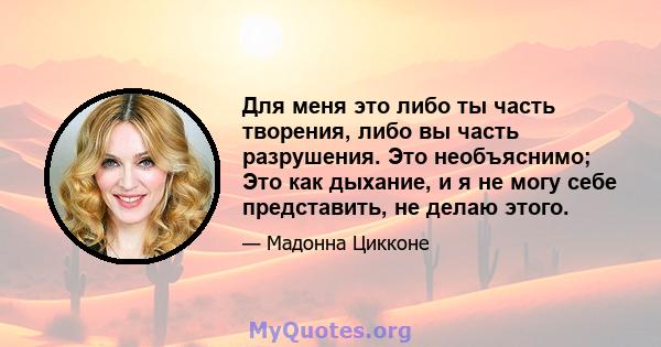 Для меня это либо ты часть творения, либо вы часть разрушения. Это необъяснимо; Это как дыхание, и я не могу себе представить, не делаю этого.