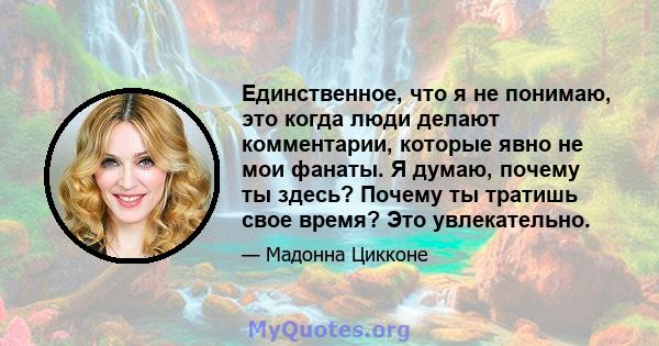 Единственное, что я не понимаю, это когда люди делают комментарии, которые явно не мои фанаты. Я думаю, почему ты здесь? Почему ты тратишь свое время? Это увлекательно.