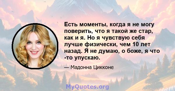 Есть моменты, когда я не могу поверить, что я такой же стар, как и я. Но я чувствую себя лучше физически, чем 10 лет назад. Я не думаю, о боже, я что -то упускаю.