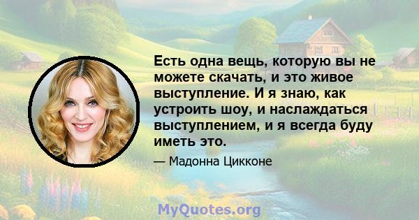 Есть одна вещь, которую вы не можете скачать, и это живое выступление. И я знаю, как устроить шоу, и наслаждаться выступлением, и я всегда буду иметь это.