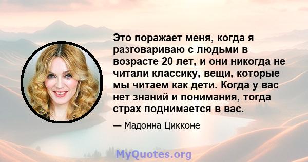 Это поражает меня, когда я разговариваю с людьми в возрасте 20 лет, и они никогда не читали классику, вещи, которые мы читаем как дети. Когда у вас нет знаний и понимания, тогда страх поднимается в вас.