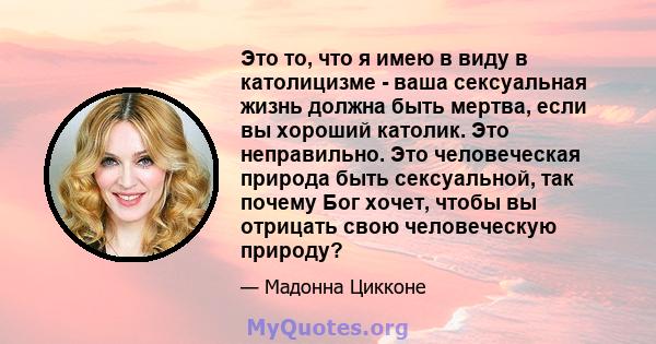 Это то, что я имею в виду в католицизме - ваша сексуальная жизнь должна быть мертва, если вы хороший католик. Это неправильно. Это человеческая природа быть сексуальной, так почему Бог хочет, чтобы вы отрицать свою