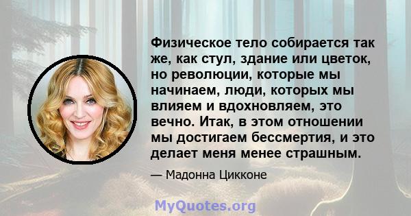 Физическое тело собирается так же, как стул, здание или цветок, но революции, которые мы начинаем, люди, которых мы влияем и вдохновляем, это вечно. Итак, в этом отношении мы достигаем бессмертия, и это делает меня