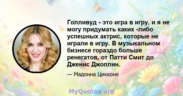 Голливуд - это игра в игру, и я не могу придумать каких -либо успешных актрис, которые не играли в игру. В музыкальном бизнесе гораздо больше ренегатов, от Патти Смит до Дженис Джоплин.