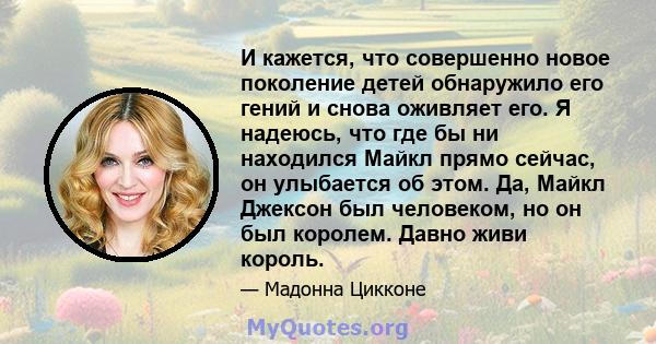 И кажется, что совершенно новое поколение детей обнаружило его гений и снова оживляет его. Я надеюсь, что где бы ни находился Майкл прямо сейчас, он улыбается об этом. Да, Майкл Джексон был человеком, но он был королем. 