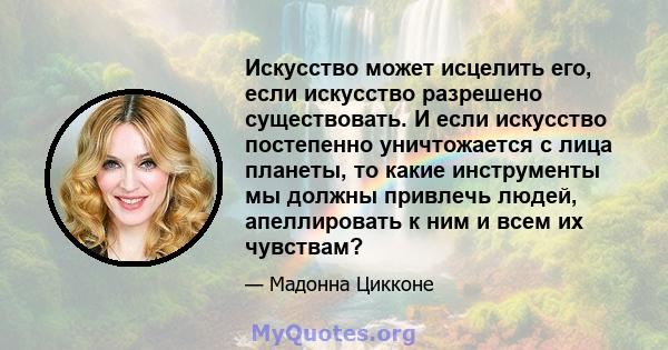 Искусство может исцелить его, если искусство разрешено существовать. И если искусство постепенно уничтожается с лица планеты, то какие инструменты мы должны привлечь людей, апеллировать к ним и всем их чувствам?