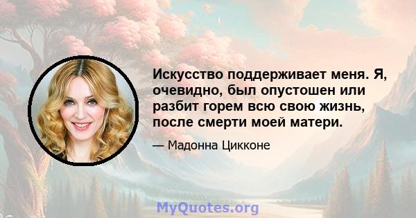 Искусство поддерживает меня. Я, очевидно, был опустошен или разбит горем всю свою жизнь, после смерти моей матери.