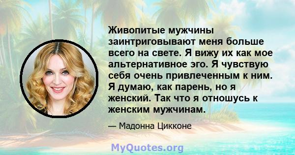 Живопитые мужчины заинтриговывают меня больше всего на свете. Я вижу их как мое альтернативное эго. Я чувствую себя очень привлеченным к ним. Я думаю, как парень, но я женский. Так что я отношусь к женским мужчинам.