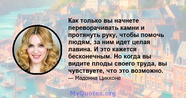 Как только вы начнете переворачивать камни и протянуть руку, чтобы помочь людям, за ним идет целая лавина. И это кажется бесконечным. Но когда вы видите плоды своего труда, вы чувствуете, что это возможно.