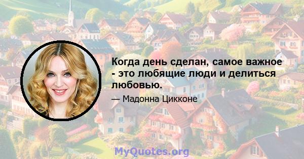 Когда день сделан, самое важное - это любящие люди и делиться любовью.