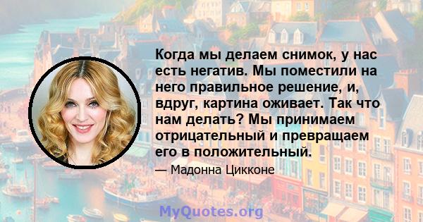 Когда мы делаем снимок, у нас есть негатив. Мы поместили на него правильное решение, и, вдруг, картина оживает. Так что нам делать? Мы принимаем отрицательный и превращаем его в положительный.