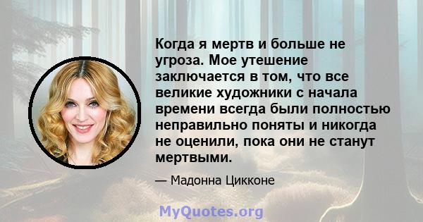 Когда я мертв и больше не угроза. Мое утешение заключается в том, что все великие художники с начала времени всегда были полностью неправильно поняты и никогда не оценили, пока они не станут мертвыми.