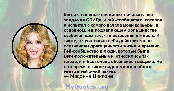 Когда я впервые появился, началась вся эпидемия СПИДа, и гей -сообщество, которое я испытал с самого начала моей карьеры, в основном, и в подавляющем большинстве, озабоченным тем, что оставался в живых. И, также, я