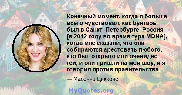 Конечный момент, когда я больше всего чувствовал, как бунтарь был в Санкт -Петербурге, Россия [в 2012 году во время тура MDNA], когда мне сказали, что они собираются арестовать любого, кто был открыто или очевидно гей,