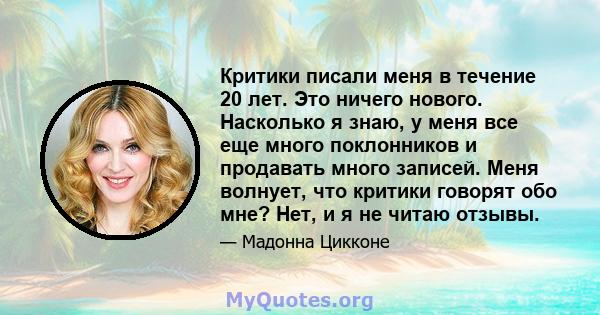 Критики писали меня в течение 20 лет. Это ничего нового. Насколько я знаю, у меня все еще много поклонников и продавать много записей. Меня волнует, что критики говорят обо мне? Нет, и я не читаю отзывы.