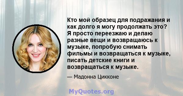 Кто мой образец для подражания и как долго я могу продолжать это? Я просто переезжаю и делаю разные вещи и возвращаюсь к музыке, попробую снимать фильмы и возвращаться к музыке, писать детские книги и возвращаться к