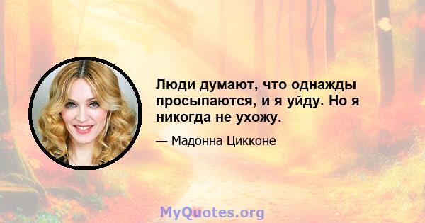 Люди думают, что однажды просыпаются, и я уйду. Но я никогда не ухожу.