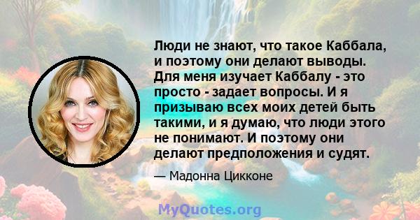 Люди не знают, что такое Каббала, и поэтому они делают выводы. Для меня изучает Каббалу - это просто - задает вопросы. И я призываю всех моих детей быть такими, и я думаю, что люди этого не понимают. И поэтому они