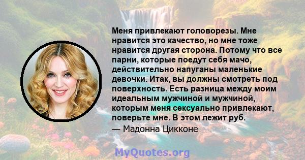 Меня привлекают головорезы. Мне нравится это качество, но мне тоже нравится другая сторона. Потому что все парни, которые поедут себя мачо, действительно напуганы маленькие девочки. Итак, вы должны смотреть под