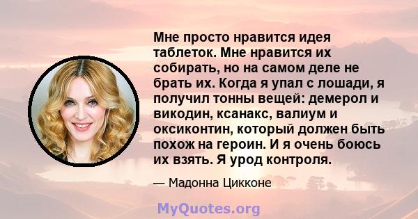 Мне просто нравится идея таблеток. Мне нравится их собирать, но на самом деле не брать их. Когда я упал с лошади, я получил тонны вещей: демерол и викодин, ксанакс, валиум и оксиконтин, который должен быть похож на