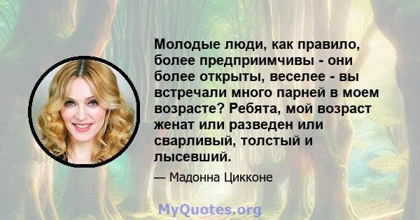 Молодые люди, как правило, более предприимчивы - они более открыты, веселее - вы встречали много парней в моем возрасте? Ребята, мой возраст женат или разведен или сварливый, толстый и лысевший.