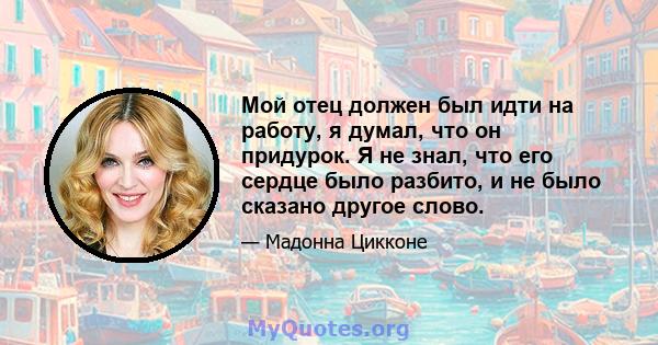 Мой отец должен был идти на работу, я думал, что он придурок. Я не знал, что его сердце было разбито, и не было сказано другое слово.