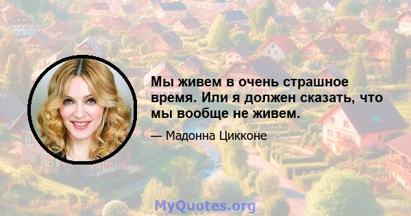 Мы живем в очень страшное время. Или я должен сказать, что мы вообще не живем.