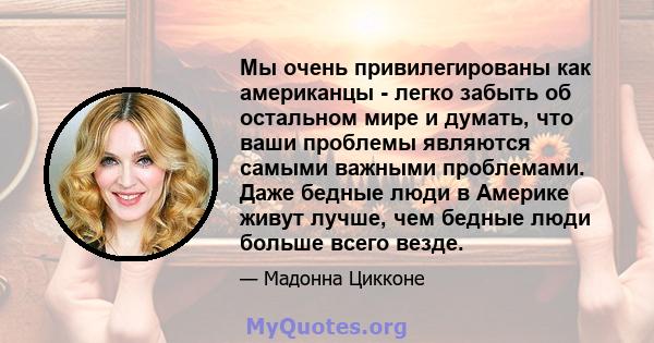 Мы очень привилегированы как американцы - легко забыть об остальном мире и думать, что ваши проблемы являются самыми важными проблемами. Даже бедные люди в Америке живут лучше, чем бедные люди больше всего везде.