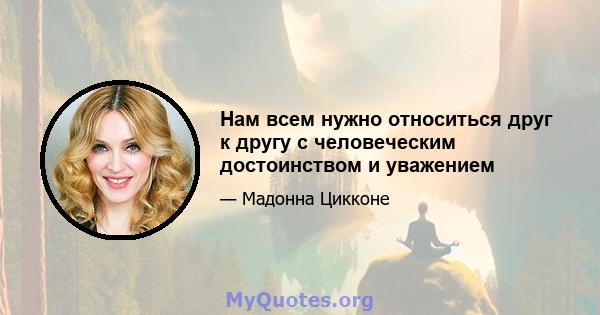 Нам всем нужно относиться друг к другу с человеческим достоинством и уважением