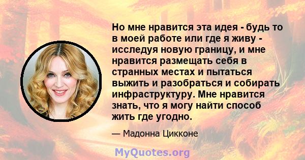 Но мне нравится эта идея - будь то в моей работе или где я живу - исследуя новую границу, и мне нравится размещать себя в странных местах и ​​пытаться выжить и разобраться и собирать инфраструктуру. Мне нравится знать,