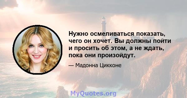 Нужно осмеливаться показать, чего он хочет. Вы должны пойти и просить об этом, а не ждать, пока они произойдут.