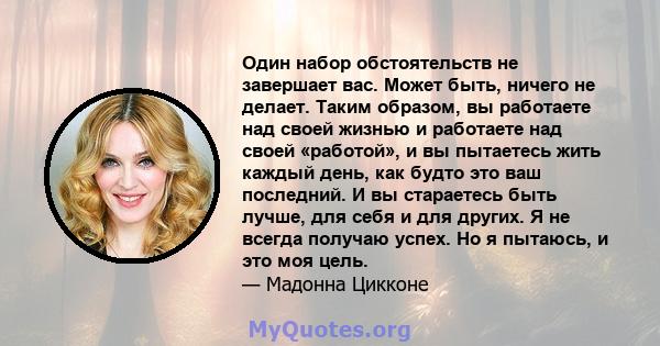 Один набор обстоятельств не завершает вас. Может быть, ничего не делает. Таким образом, вы работаете над своей жизнью и работаете над своей «работой», и вы пытаетесь жить каждый день, как будто это ваш последний. И вы