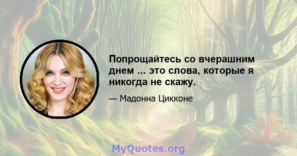 Попрощайтесь со вчерашним днем ​​... это слова, которые я никогда не скажу.