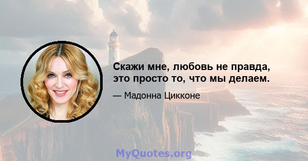 Скажи мне, любовь не правда, это просто то, что мы делаем.